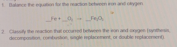 Balance the equation for the reaction between iron and oxygen. 
_ Fe+ _  O_2 _  Fe_2O_3
2. Classify the reaction that occurred between the iron and oxygen (synthesis, 
decomposition, combustion, single replacement, or double replacement).