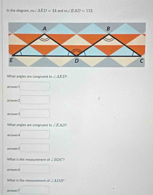 In the diagram, m∠ AED=34 and m∠ EAD=112. 
What angles are congruent to ∠ AED
answer1 □ 
answer 2□ 
answer3 3□ 
What angles are congruent to ∠ EAD , 
answer4 □ 
answer5 □ 
What is the measurement of ∠ BDC ? 
answer6 □ 
What is the measurement of ∠ ADB
answer7 □