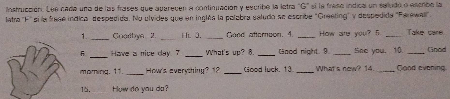 Instrucción: Lee cada una de las frases que aparecen a continuación y escribe la letra "G" si la frase indica un saludo o escribe la 
letra “ F ” si la frase indica despedida. No olvides que en inglés la palabra saludo se escribe “Greeting” y despedida "Farewall”. 
1. _Goodbye. 2. _Hi. 3. _Good afternoon. 4. _How are you? 5. _Take care 
6. _Have a nice day. 7. _What's up? 8. _Good night. 9. _See you. 10. _Good 
morning. 11. _How's everything? 12. _Good luck. 13. _What's new? 14. _Good evening. 
15._ How do you do?