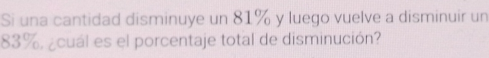 Si una cantidad disminuye un 81% y luego vuelve a disminuir un
83%, ¿cuál es el porcentaje total de disminución?