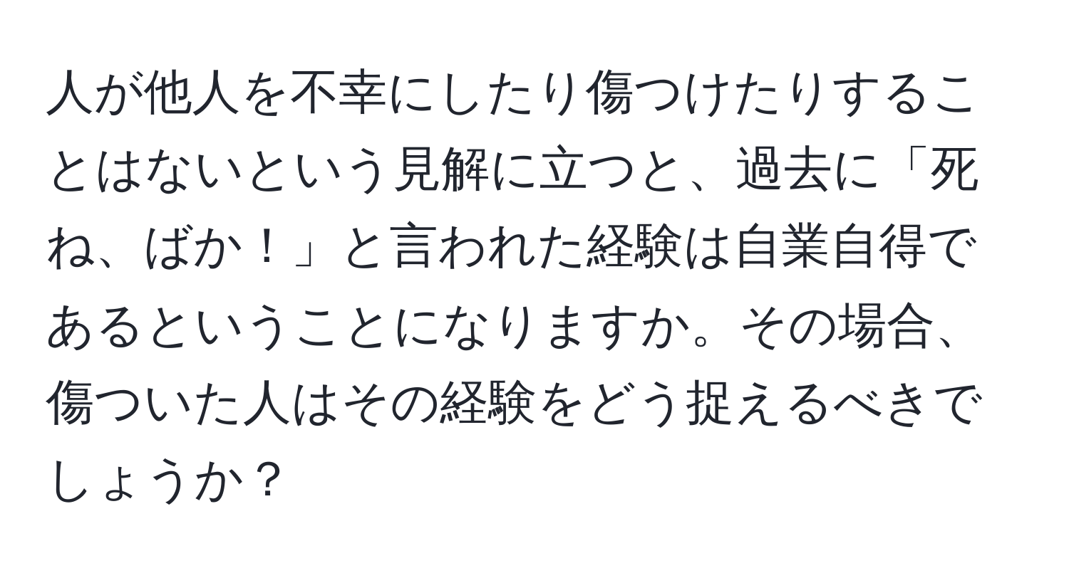 人が他人を不幸にしたり傷つけたりすることはないという見解に立つと、過去に「死ね、ばか！」と言われた経験は自業自得であるということになりますか。その場合、傷ついた人はその経験をどう捉えるべきでしょうか？