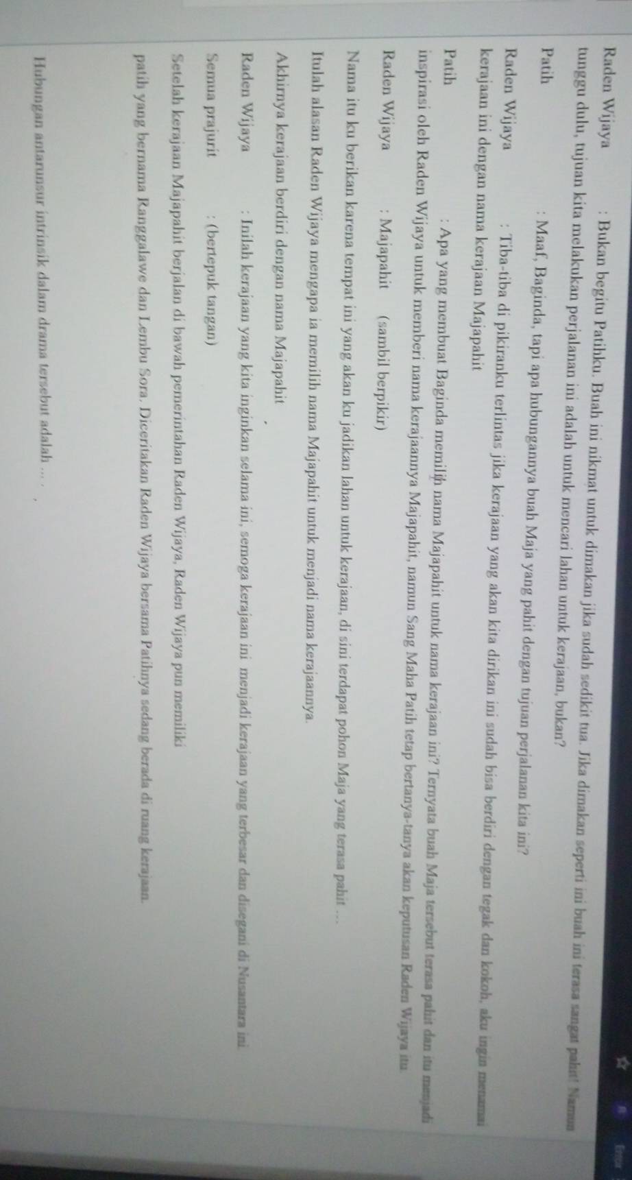 ☆ Eercia
Raden Wijaya Bukan begitu Patihku. Buah ini nikmat untuk dimakan jika sudah sedikit tua. Jika dimakan seperti ini buah ini terasa sangat pahit! Namun
tunggu dulu, tujuan kita melakukan perjalanan ini adalah untuk mencari lahan untuk kerajaan, bukan?
Patih Maaf, Baginda, tapi apa hubungannya buah Maja yang pahit dengan tujuan perjalanan kita ini?
Raden Wijaya : Tiba-tiba di pikiranku terlintas jika kerajaan yang akan kita dirikan ini sudah bisa berdiri dengan tegak dan kokoh, aku ingin menamai
kerajaan ini dengan nama kerajaan Majapahit
Patih : Apa yang membuat Baginda memilin nama Majapahit untuk nama kerajaan ini? Ternyata buah Maja tersebut terasa pahit dan itu menjadi
inspirasi oleh Raden Wijaya untuk memberi nama kerajaannya Majapahit, namun Sang Maha Patih tetap bertanya-tanya akan keputusan Raden Wijaya itu
Raden Wijaya : Majapahit (sambil berpikir)
Nama itu ku berikan karena tempat ini yang akan ku jadikan lahan untuk kerajaan, di sini terdapat pohon Maja yang terasa pahit ...
Itulah alasan Raden Wijaya mengapa ia memilih nama Majapahit untuk menjadi nama kerajaannya.
Akhirnya kerajaan berdiri dengan nama Majapahit
Raden Wijaya : Inilah kerajaan yang kita inginkan selama ini, semoga kerajaan ini menjadi kerajaan yang terbesar dan disegani di Nusantara ini
Semua prajurit : (bertepuk tangan)
Setelah kerajaan Majapahit berjalan di bawah pemerintahan Raden Wijaya, Raden Wijaya pun memiliki
patih yang bernama Ranggalawe dan Lembu Sora. Diceritakan Raden Wijaya bersama Patihnya sedang berada di ruang kerajaan.
Hubungan antarunsur intrinsik dalam drama tersebut adalah ... .