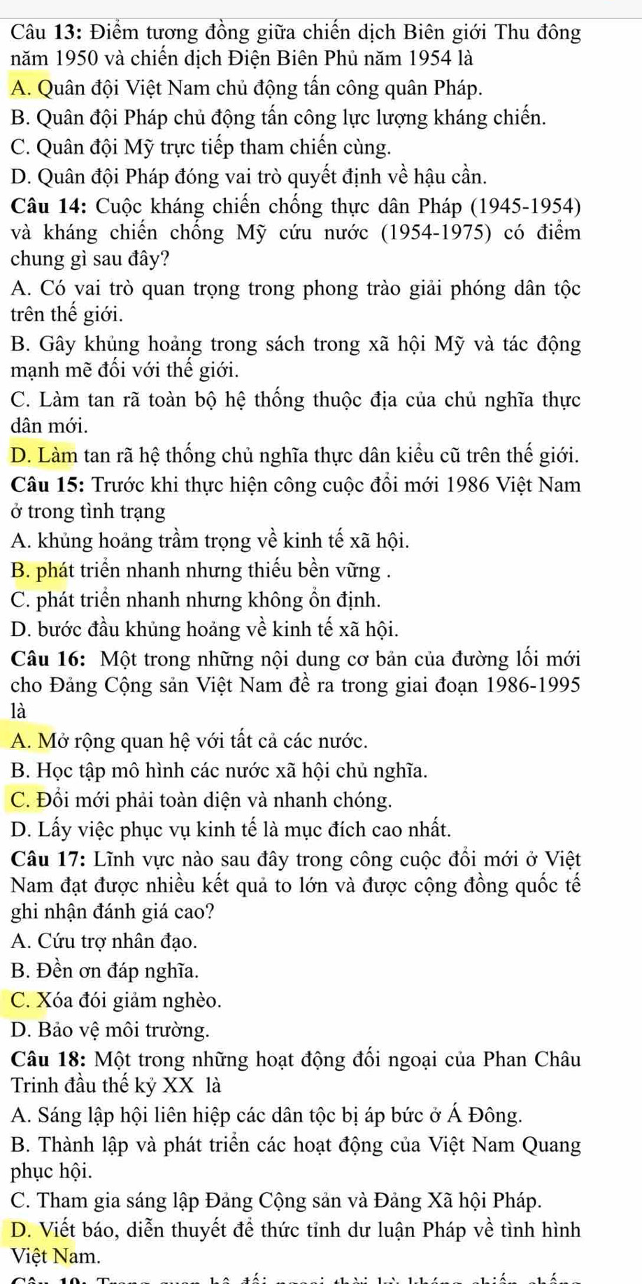 Điểm tương đồng giữa chiến dịch Biên giới Thu đông
năm 1950 và chiến dịch Điện Biên Phủ năm 1954 là
A. Quân đội Việt Nam chủ động tấn công quân Pháp.
B. Quân đội Pháp chủ động tấn công lực lượng kháng chiến.
C. Quân đội Mỹ trực tiếp tham chiến cùng.
D. Quân đội Pháp đóng vai trò quyết định về hậu cần.
Câu 14: Cuộc kháng chiến chống thực dân Pháp (1945-1954)
và kháng chiến chống Mỹ cứu nước (1954-1975) có điểm
chung gì sau đây?
A. Có vai trò quan trọng trong phong trào giải phóng dân tộc
trên thế giới.
B. Gây khủng hoảng trong sách trong xã hội Mỹ và tác động
mạnh mẽ đối với thế giới.
C. Làm tan rã toàn bộ hệ thống thuộc địa của chủ nghĩa thực
dân mới.
D. Làm tan rã hệ thống chủ nghĩa thực dân kiểu cũ trên thế giới.
Câu 15: Trước khi thực hiện công cuộc đổi mới 1986 Việt Nam
ở trong tình trạng
A. khủng hoảng trầm trọng về kinh tế xã hội.
B. phát triển nhanh nhưng thiếu bền vững .
C. phát triển nhanh nhưng không ổn định.
D. bước đầu khủng hoảng về kinh tế xã hội.
Câu 16: Một trong những nội dung cơ bản của đường lối mới
cho Đảng Cộng sản Việt Nam đề ra trong giai đoạn 1986-1995
là
A. Mở rộng quan hệ với tất cả các nước.
B. Học tập mô hình các nước xã hội chủ nghĩa.
C. Đổi mới phải toàn diện và nhanh chóng.
D. Lấy việc phục vụ kinh tế là mục đích cao nhất.
Câu 17: Lĩnh vực nào sau đây trong công cuộc đổi mới ở Việt
Nam đạt được nhiều kết quả to lớn và được cộng đồng quốc tế
ghi nhận đánh giá cao?
A. Cứu trợ nhân đạo.
B. Đền ơn đáp nghĩa.
C. Xóa đói giảm nghèo.
D. Bảo vệ môi trường.
Câu 18: Một trong những hoạt động đối ngoại của Phan Châu
Trinh đầu thế kỷ XX là
A. Sáng lập hội liên hiệp các dân tộc bị áp bức ở Á Đông.
B. Thành lập và phát triển các hoạt động của Việt Nam Quang
phục hội.
C. Tham gia sáng lập Đảng Cộng sản và Đảng Xã hội Pháp.
D. Viết báo, diễn thuyết để thức tỉnh dư luận Pháp về tình hình
Việt Nam.