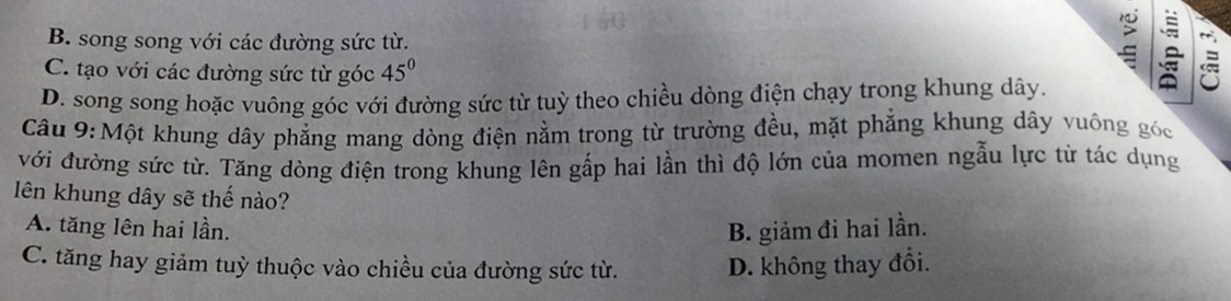 B. song song với các đường sức từ.
C. tạo với các đường sức từ góc 45°
D. song song hoặc vuông góc với đường sức từ tuỳ theo chiều dòng điện chạy trong khung dây.
Câu 9: Một khung dây phẳng mang dòng điện nằm trong từ trường đều, mặt phẳng khung dây vuông góc
với đường sức từ. Tăng dòng điện trong khung lên gấp hai lần thì độ lớn của momen ngẫu lực từ tác dụng
lên khung dây sẽ thế nào?
A. tăng lên hai lần. B. giảm đi hai lần.
C. tăng hay giảm tuỳ thuộc vào chiều của đường sức từ. D. không thay đổi.