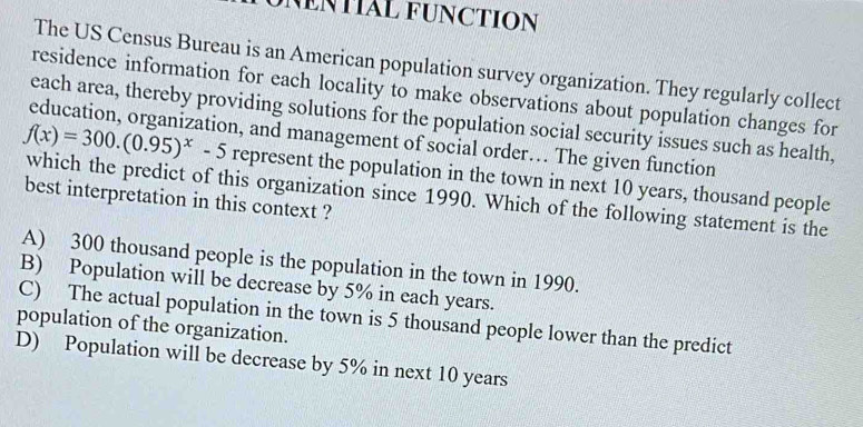 NENTIAL FUNCTION
The US Census Bureau is an American population survey organization. They regularly collect
residence information for each locality to make observations about population changes for
each area, thereby providing solutions for the population social security issues such as health,
education, organization, and management of social order… The given function
represent the population in the town in next 10 years, thousand people
f(x)=300.(0.95)^x-5 which the predict of this organization since 1990. Which of the following statement is the
best interpretation in this context ?
A) 300 thousand people is the population in the town in 1990.
B) Population will be decrease by 5% in each years.
C) The actual population in the town is 5 thousand people lower than the predict
population of the organization.
D) Population will be decrease by 5% in next 10 years