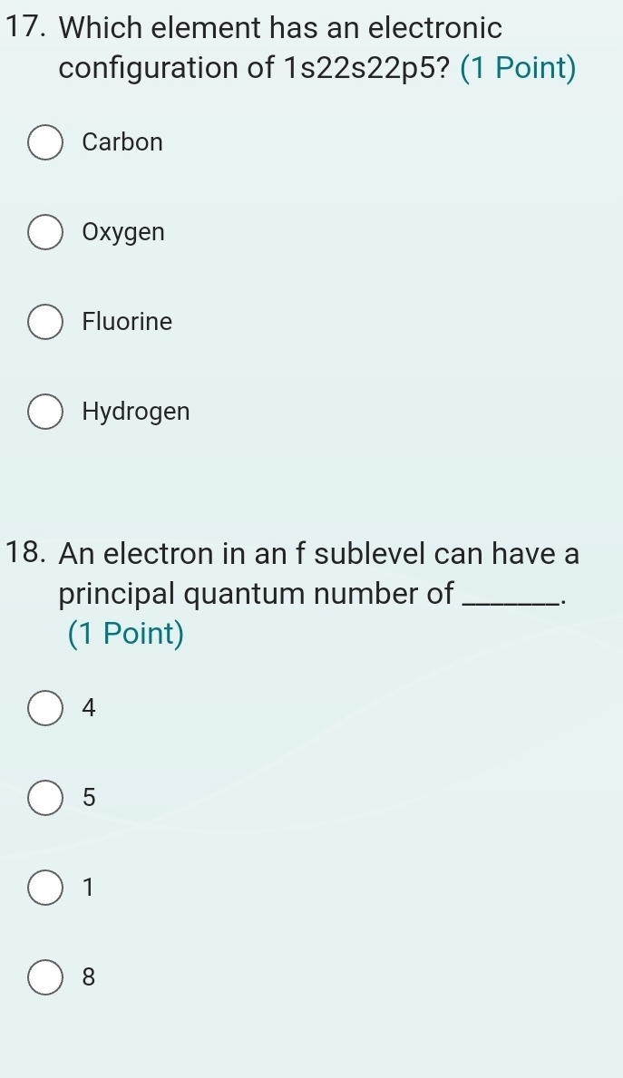 Which element has an electronic
configuration of 1s22s22p5? (1 Point)
Carbon
Oxygen
Fluorine
Hydrogen
18. An electron in an f sublevel can have a
principal quantum number of_
(1 Point)
4
5
1
8