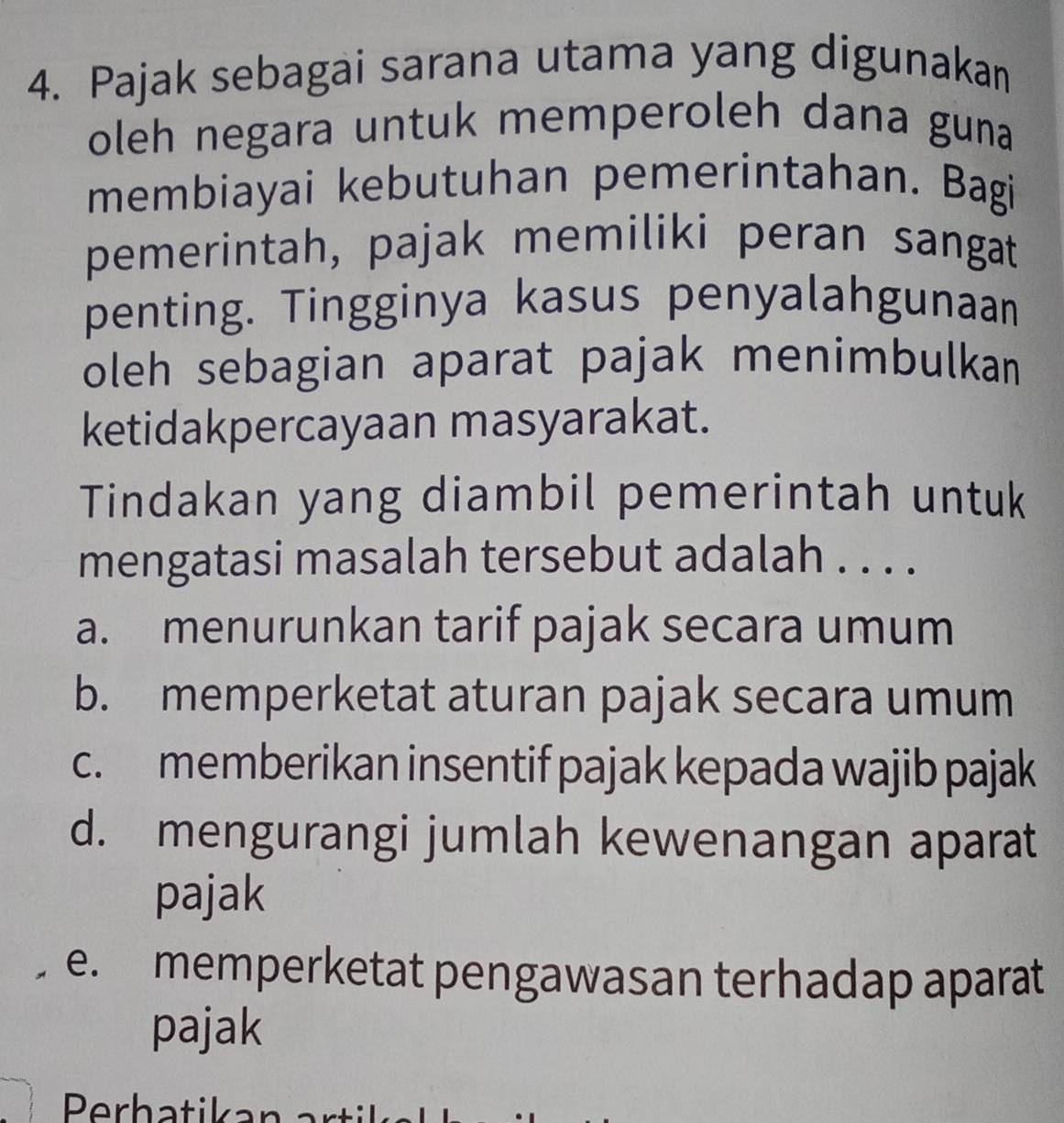 Pajak sebagai sarana utama yang digunakan
oleh negara untuk memperoleh dana guna
membiayai kebutuhan pemerintahan. Bagi
pemerintah, pajak memiliki peran sangat
penting. Tingginya kasus penyalahgunaan
oleh sebagian aparat pajak menimbulkan
ketidakpercayaan masyarakat.
Tindakan yang diambil pemerintah untuk
mengatasi masalah tersebut adalah . . . .
a. menurunkan tarif pajak secara umum
b. memperketat aturan pajak secara umum
c. memberikan insentif pajak kepada wajib pajak
d. mengurangi jumlah kewenangan aparat
pajak
e. memperketat pengawasan terhadap aparat
pajak
Perhatikan a