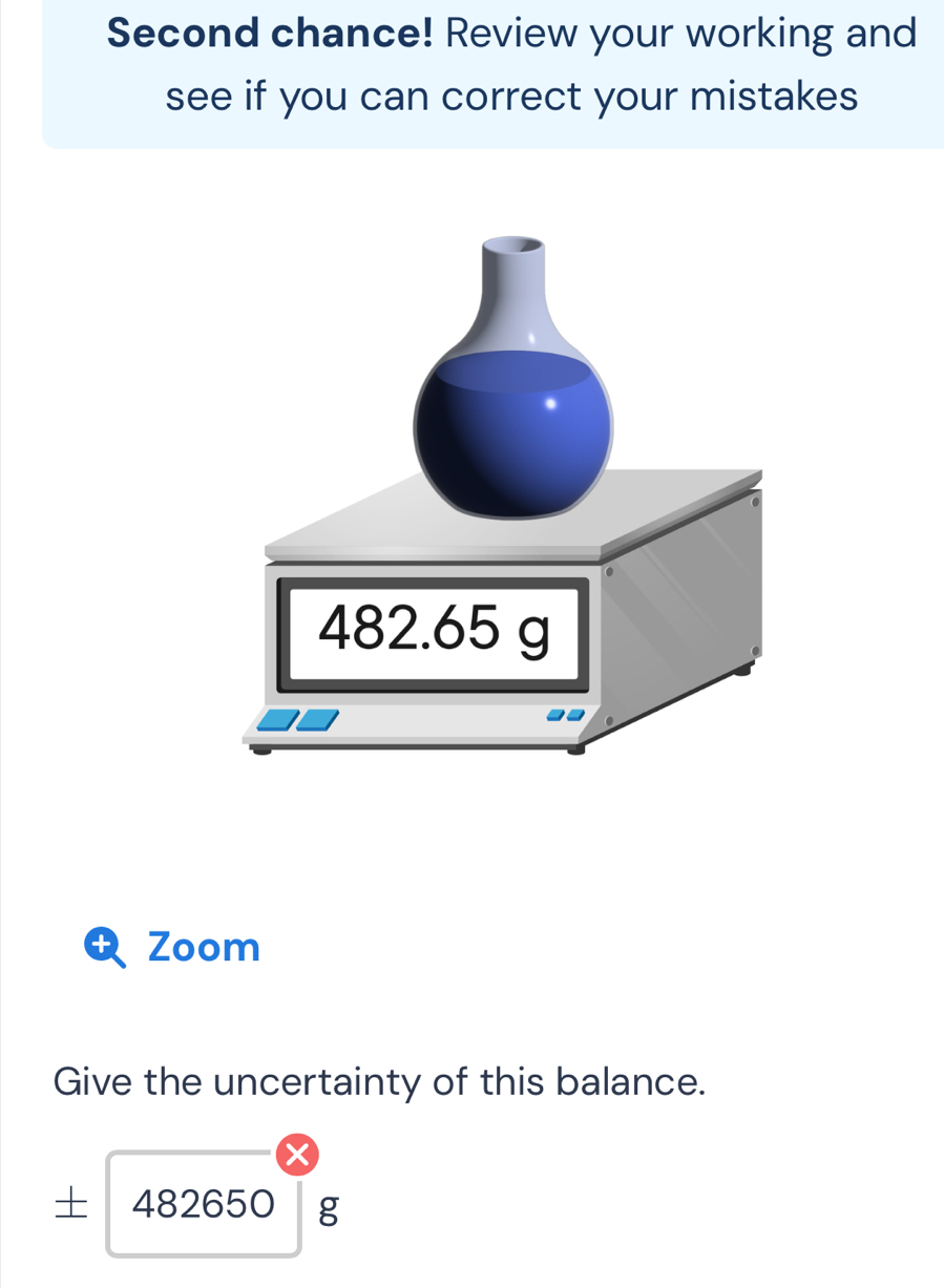 Second chance! Review your working and 
see if you can correct your mistakes 
Zoom 
Give the uncertainty of this balance. 
I 482650 g