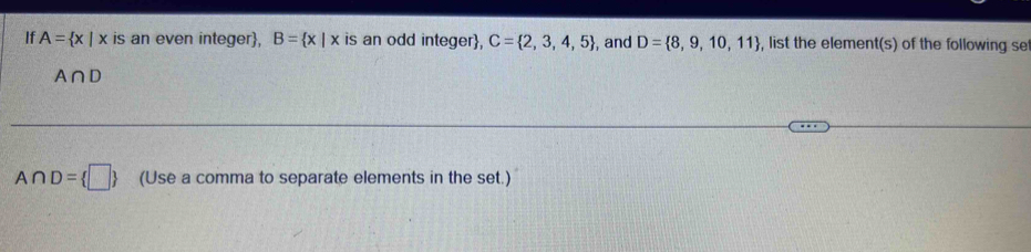 If A= x|x is an even integer, B= x|x is an odd integer, C= 2,3,4,5 , and D= 8,9,10,11 , list the element(s) of the following se
A∩ D
A∩ D= □  (Use a comma to separate elements in the set.)