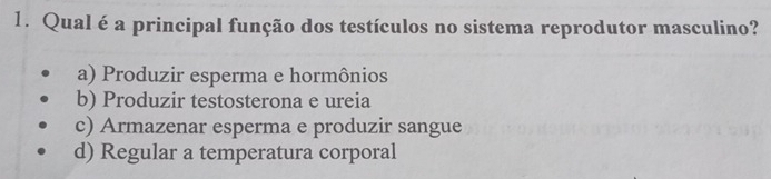 Qual é a principal função dos testículos no sistema reprodutor masculino?
a) Produzir esperma e hormônios
b) Produzir testosterona e ureia
c) Armazenar esperma e produzir sangue
d) Regular a temperatura corporal