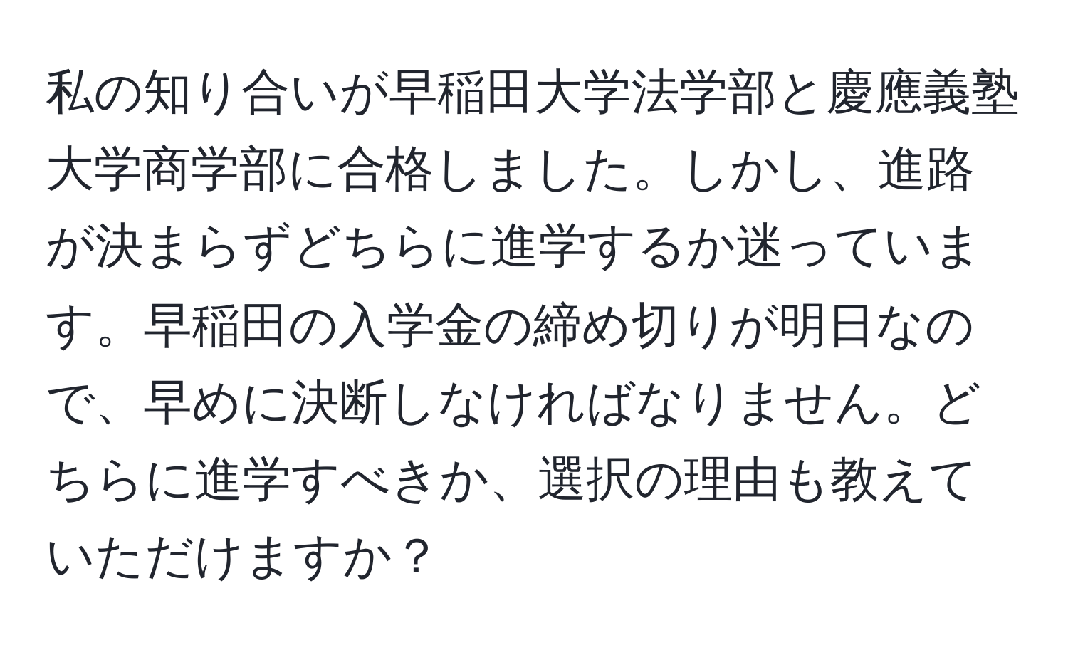 私の知り合いが早稲田大学法学部と慶應義塾大学商学部に合格しました。しかし、進路が決まらずどちらに進学するか迷っています。早稲田の入学金の締め切りが明日なので、早めに決断しなければなりません。どちらに進学すべきか、選択の理由も教えていただけますか？