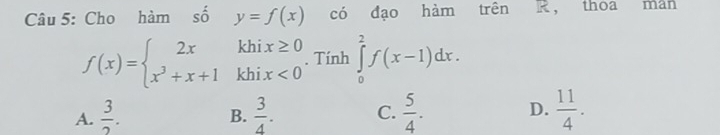 Cho hàm số y=f(x) có đạo hàm trên k， thoa man
f(x)=beginarrayl 2xkhix≥ 0 x^3+x+1khix<0endarray.. Tính ∈tlimits _0^(2f(x-1)dx.
A. frac 3)2.  3/4 . C.  5/4 . D.  11/4 . 
B.