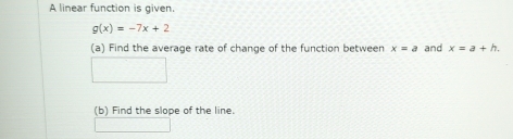 A linear function is given.
g(x)=-7x+2
(a) Find the average rate of change of the function between x=a and x=a+h. 
(b) Find the slope of the line.