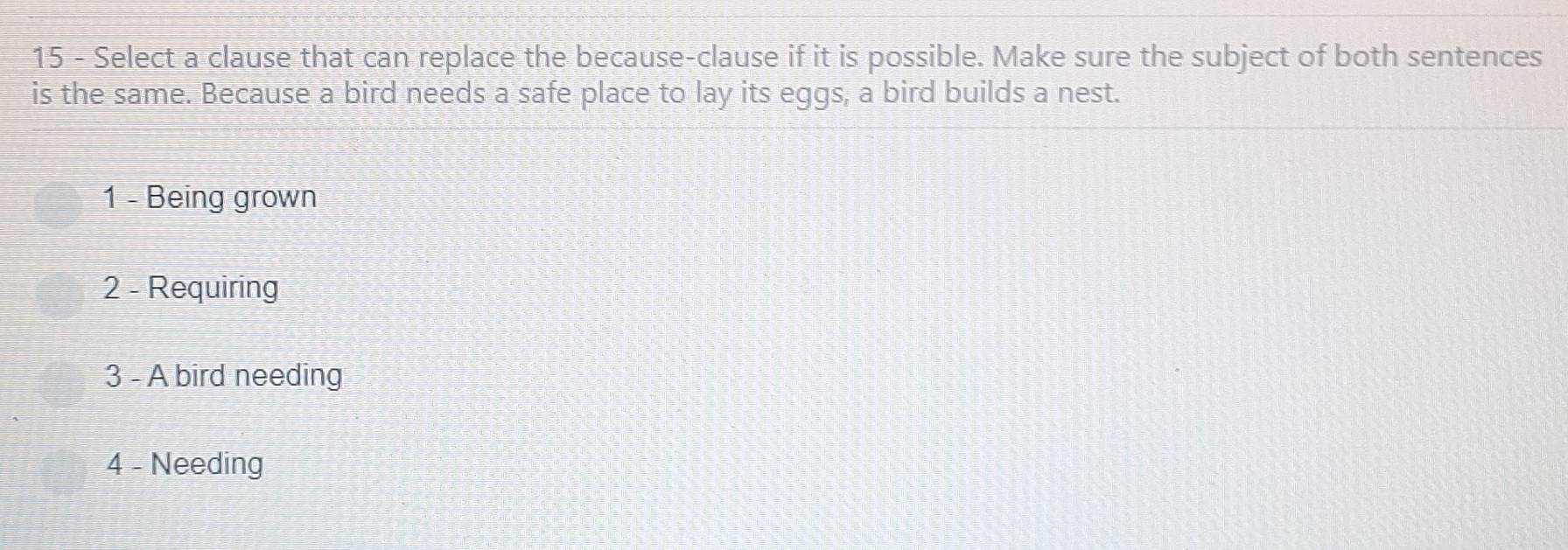 Select a clause that can replace the because-clause if it is possible. Make sure the subject of both sentences
is the same. Because a bird needs a safe place to lay its eggs, a bird builds a nest.
1 - Being grown
2 - Requiring
3 - A bird needing
4 - Needing