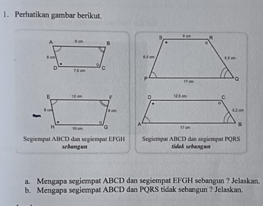 Perhatikan gambar berikut. 
Segiempat ABCD dan segiempat EFGH Segiempat ABCD dan segiempat PQRS
sebangun tidak sebangun 
a. Mengapa segiempat ABCD dan segiempat EFGH sebangun ? Jelaskan. 
b. Mengapa segiempat ABCD dan PQRS tidak sebangun ? Jelaskan.