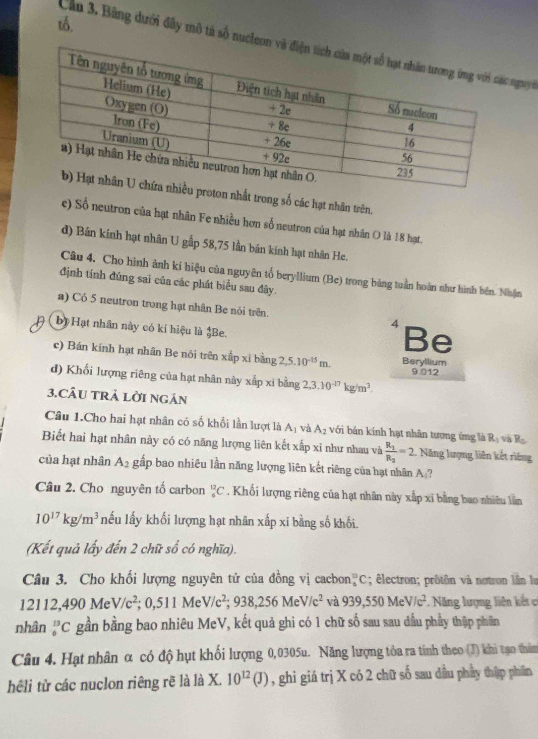tổ.
Cầu 3, Bảng dưới đây mô tả số nucleon nguyi
on nhất trong số các hạt nhân trên.
e) Số neutron của hạt nhân Fe nhiều hơn số neutron của hạt nhân O là 18 hạt.
d) Bán kính hạt nhân U gấp 58,75 lần bán kính hạt nhân He.
Câu 4. Cho hình ảnh kí hiệu của nguyên tố beryllium (Be) trong bảng tuần hoàn như hình bên. Nhận
định tính đúng sai của các phát biểu sau đây.
a) Có 5 neutron trong hạt nhân Be nói trên. 4 Be
bị Hạt nhân này có kí hiệu là _9^(4Be
c) Bán kính hạt nhân Be nói trên xấp xỉ bằng 2,5.10^-15)m. Beryllium
9.012
d) Khối lượng riêng của hạt nhân này xấp xỉ bằng 2,3.10^(-17)kg/m^3.
3.CÂU TRẢ LờI NGÁN
Câu 1.Cho hai hạt nhân có số khối lần lượt là A_1 và A_2 với bán kính hạt nhân tương ứng là R_1v_2 B_0
Biết hai hạt nhân này có có năng lượng liên kết xấp xỉ như nhau và frac R_1R_2=2 1. Năng lượng liên kết riêng
của hạt nhân A_2 gấp bao nhiêu lần năng lượng liên kết riêng của hạt nhân A?
Câu 2. Cho nguyên tố carbon _6^((12)C. Khối lượng riêng của hạt nhân này xấp xỉ bằng bao nhiêu lân
10^17)kg/m^3 nếu lấy khối lượng hạt nhân xấp xỉ bằng số khối.
(Kết quả lấy đến 2 chữ số có nghĩa).
Câu 3. Cho khối lượng nguyên tử của đồng vị cacbon _6^((13)C; êlectron; prôtôn và notron lần lu
12112,490 Me V/c^2);0,511MeV/c^2;938,256MeV/c^2 và 939,550MeV/c^2 :. Năng lượng liên kết có
nhân _6^((13)C gần bằng bao nhiêu MeV, kết quả ghi có 1 chữ số sau sau dầu phầy thập phân
Câu 4. Hạt nhân α có độ hụt khối lượng 0,0305u. Năng lượng tòa ra tính theo (J) khi tạo thêm
hêli từ các nuclon riêng rẽ là là X. 10^12)(J) , ghi giá trị X có 2 chữ số sau dầu phẩy thập phân
