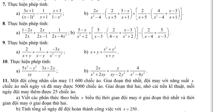 Thực hiện phép tính:
a) frac 3x+1(x-1)^2- 1/x+1 + (x+3)/1-x^2 ; b)  2x/x^2-4 -( 2/x+5 + (3-x)/x+1 )+[ 2/x+5 -( 4/x^2-4 + (x-3)/x+1 )].
8. Thực hiện phép tính:
a)  (1-2x)/2x + 2x/2x-1 + 1/2x-4x^2 ; b)  (5-x)/x^2+2 +[ 5/x-3 -( 2/4-x + (x-3)/x^2+2 )]-( 2/x-4 + 5/x-3 ).
9. Thực hiện phép tính:
a)  2/x+y + 1/x-y + (-3x)/x^2-y^2 ; b) x+y+ (x^2+y^2)/x+y .
10. Thực hiện phép tính:
a)  (5x^2-y^2)/xy - (3x-2y)/y ;  2x/x^2+2xy + y/xy-2y^2 + 4/x^2-4y^2 .
b)
11. Một đội công nhân cần may 11 600 chiếc áo. Giai đoạn thứ nhất, đội may với năng suất x
chiếc áo mỗi ngày và đã may được 5000 chiếc áo. Giai đoạn thứ hai, nhờ cải tiến kĩ thuật, mỗi
ngày đội may thêm được 25 chiếc áo.
a) Viết các phân thức theo biến x biểu thị thời gian đội may ở giai đoạn thứ nhất và thời
gian đội may ở giai đoạn thứ hai.
b) Tính tổng số ngày đề đội hoàn thành công việc với x=250.