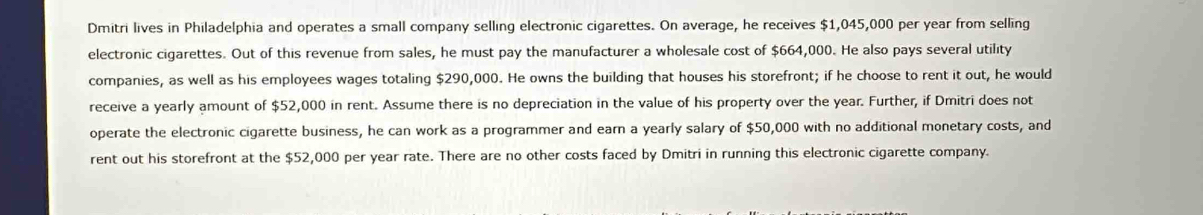 Dmitri lives in Philadelphia and operates a small company selling electronic cigarettes. On average, he receives $1,045,000 per year from selling 
electronic cigarettes. Out of this revenue from sales, he must pay the manufacturer a wholesale cost of $664,000. He also pays several utility 
companies, as well as his employees wages totaling $290,000. He owns the building that houses his storefront; if he choose to rent it out, he would 
receive a yearly amount of $52,000 in rent. Assume there is no depreciation in the value of his property over the year. Further, if Dmitri does not 
operate the electronic cigarette business, he can work as a programmer and earn a yearly salary of $50,000 with no additional monetary costs, and 
rent out his storefront at the $52,000 per year rate. There are no other costs faced by Dmitri in running this electronic cigarette company.