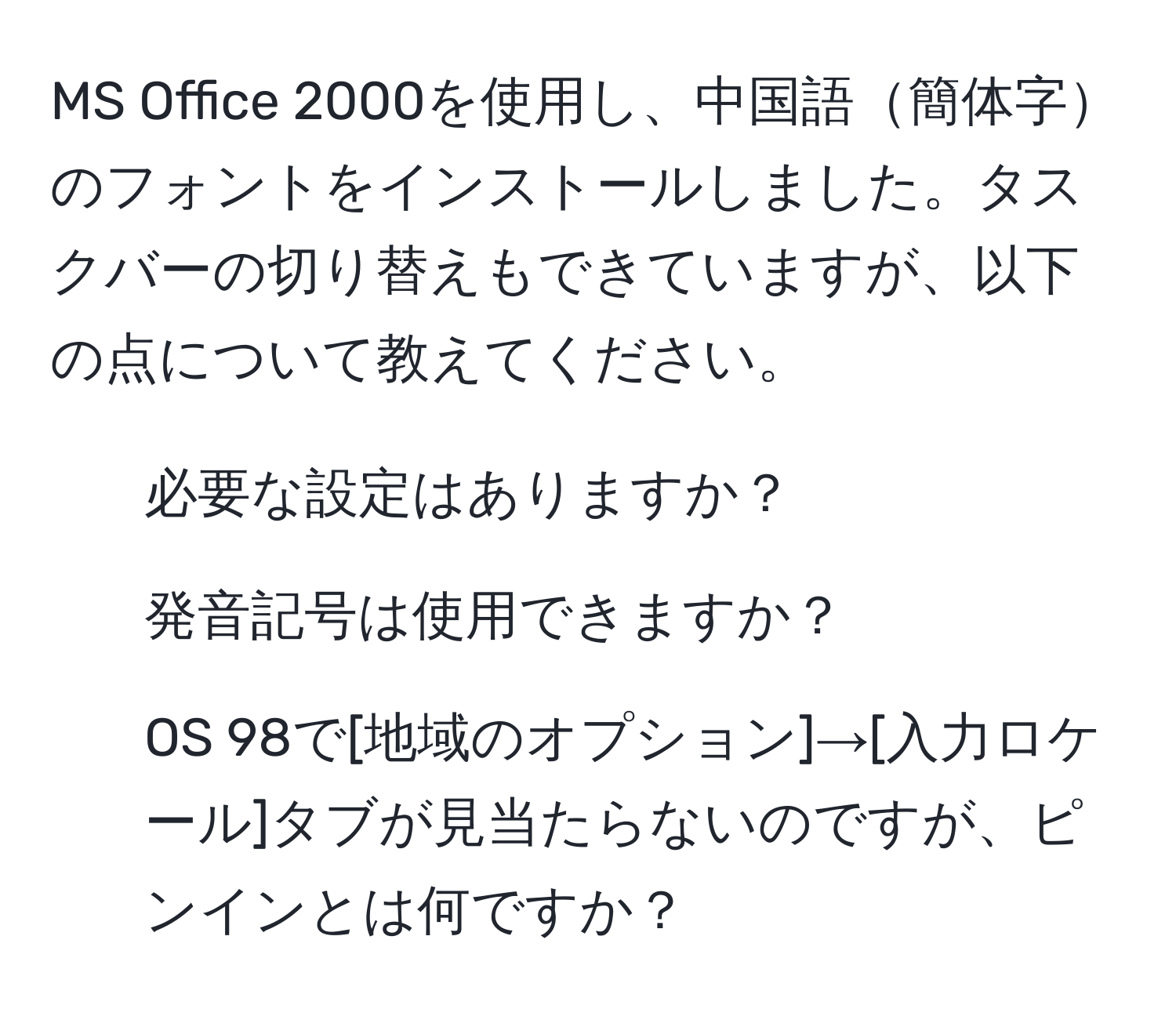 MS Office 2000を使用し、中国語簡体字のフォントをインストールしました。タスクバーの切り替えもできていますが、以下の点について教えてください。  
1. 必要な設定はありますか？  
2. 発音記号は使用できますか？  
3. OS 98で[地域のオプション]→[入力ロケール]タブが見当たらないのですが、ピンインとは何ですか？