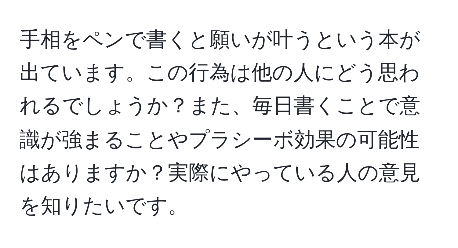 手相をペンで書くと願いが叶うという本が出ています。この行為は他の人にどう思われるでしょうか？また、毎日書くことで意識が強まることやプラシーボ効果の可能性はありますか？実際にやっている人の意見を知りたいです。