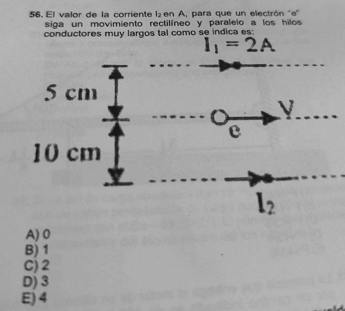 El valor de la corriente l_2 en A, para que un electrón “e”
siga un movimiento rectilíneo y paralelo a los hilos
conductores muy largos tal como se indica es:
A) 0
B) 1
C) 2
D) 3
E) 4