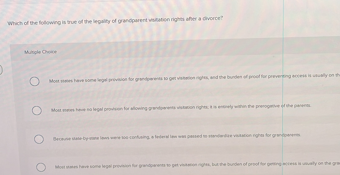 Which of the following is true of the legality of grandparent visitation rights after a divorce?
Multiple Choice
Most states have some legal provision for grandparents to get visitation rights, and the burden of proof for preventing access is usually on th
Most states have no legal provision for allowing grandparents visitation rights; it is entirely within the prerogative of the parents.
Because state-by-state laws were too confusing, a federal law was passed to standardize visitation rights for grandparents.
Most states have some legal provision for grandparents to get visitation rights, but the burden of proof for getting access is usually on the gra