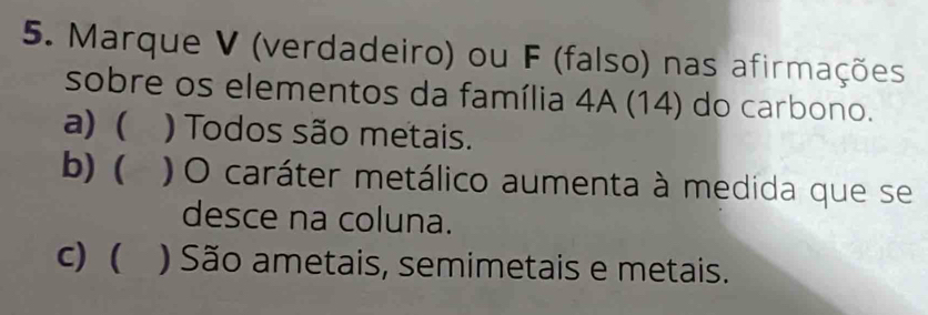 Marque V (verdadeiro) ou F (falso) nas afirmações
sobre os elementos da família 4A (14) do carbono.
a) ( ) Todos são metais.
b) (₹ ) O caráter metálico aumenta à medida que se
desce na coluna.
c) ( ) São ametais, semimetais e metais.