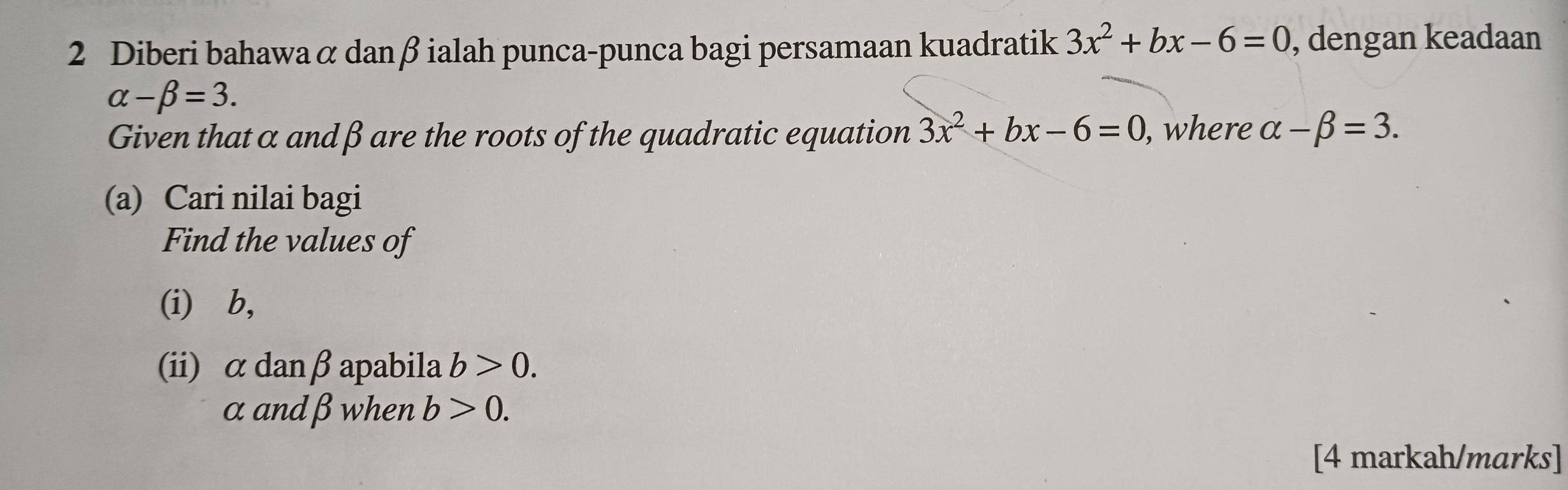 Diberi bahawa α danβ ialah punca-punca bagi persamaan kuadratik 3x^2+bx-6=0 , dengan keadaan
alpha -beta =3. 
Given that α andβ are the roots of the quadratic equation 3x^2+bx-6=0 , where alpha -beta =3. 
(a) Cari nilai bagi 
Find the values of 
(i) ⩾b, 
(ii) α danβ apabila b>0.
α andβ when b>0. 
[4 markah/marks]