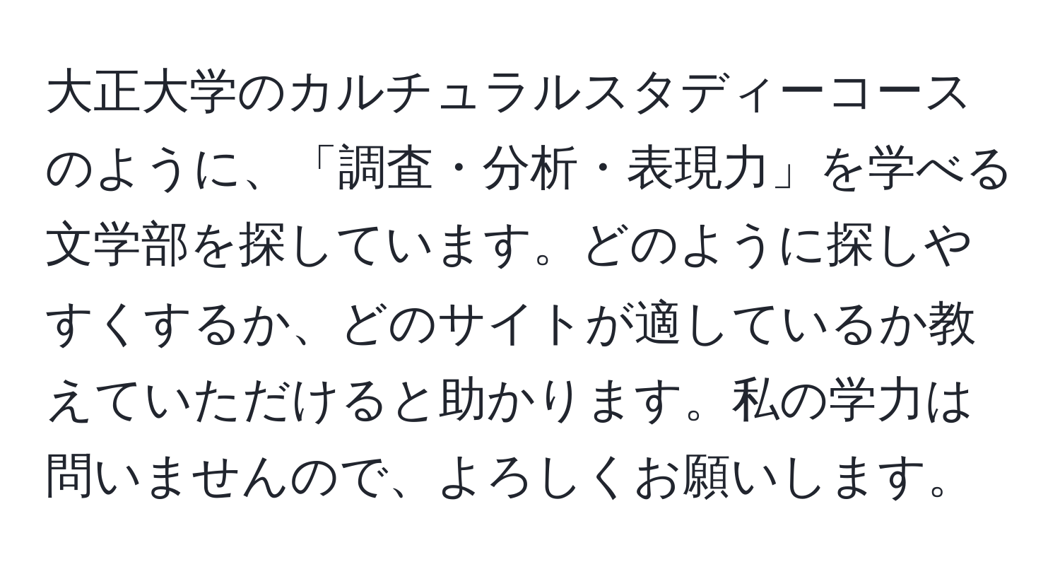 大正大学のカルチュラルスタディーコースのように、「調査・分析・表現力」を学べる文学部を探しています。どのように探しやすくするか、どのサイトが適しているか教えていただけると助かります。私の学力は問いませんので、よろしくお願いします。
