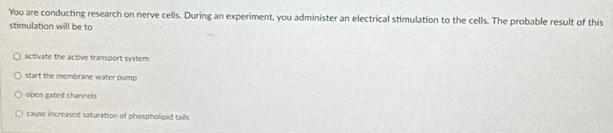 You are conducting research on nerve cells. During an experiment, you administer an electrical stimulation to the cells. The probable result of this
stimulation will be to
activate the active transport system
start the membrane water pump
open gated channels
cause increased saturation of phospholipid tails