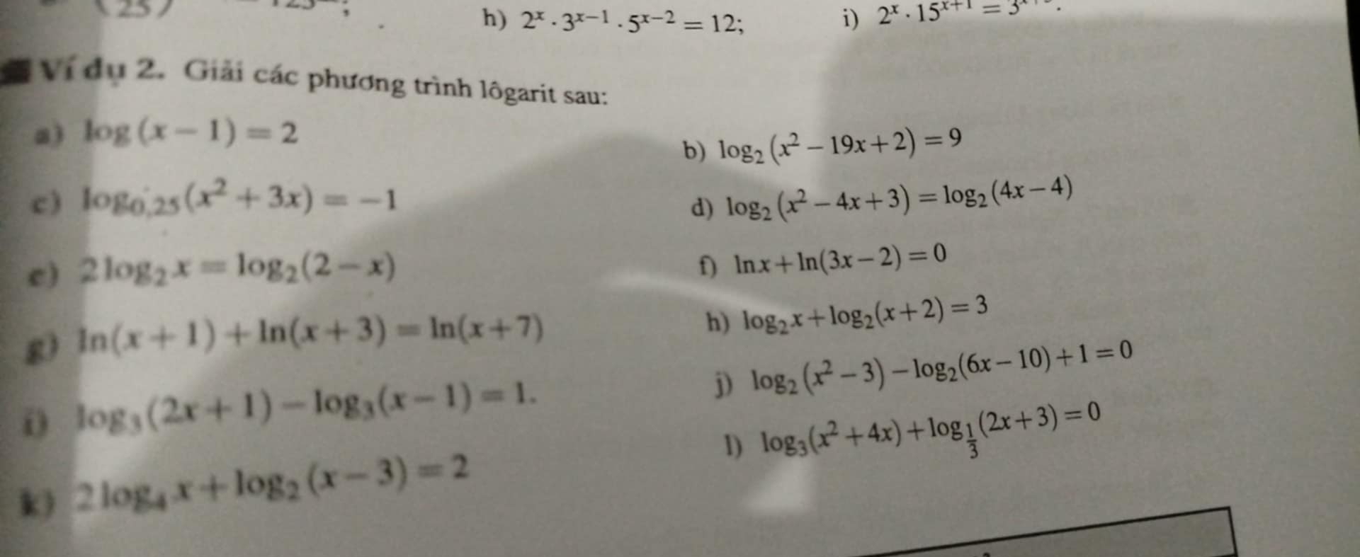 overline R 
, 
h) 2^x· 3^(x-1)· 5^(x-2)=12 i) 2^x· 15^(x+1)=3
Ví dụ 2. Giải các phương trình lôgarit sau: 
a) log (x-1)=2
b) log _2(x^2-19x+2)=9
c ) log _0.25(x^2+3x)=-1 log _2(x^2-4x+3)=log _2(4x-4)
d) 
c) 2log _2x=log _2(2-x)
f) ln x+ln (3x-2)=0
g) ln (x+1)+ln (x+3)=ln (x+7)
h) log _2x+log _2(x+2)=3
log _3(2x+1)-log _3(x-1)=1. 
j) log _2(x^2-3)-log _2(6x-10)+1=0
k) 2log _4x+log _2(x-3)=2 1) log _3(x^2+4x)+log _ 1/3 (2x+3)=0