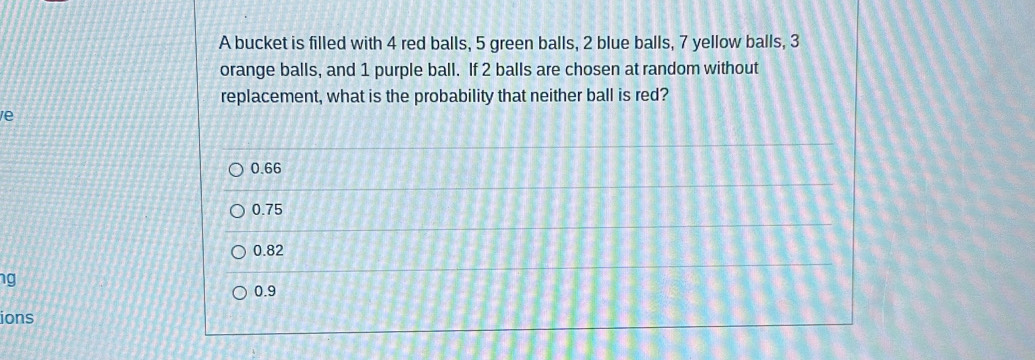 A bucket is filled with 4 red balls, 5 green balls, 2 blue balls, 7 yellow balls, 3
orange balls, and 1 purple ball. If 2 balls are chosen at random without
replacement, what is the probability that neither ball is red?
e
0.66
0.75
0.82
ng
0.9
ions