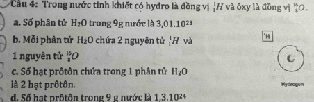 Cầu 4: Trong nước tinh khiết có hyđro là đồng vị _1^(1A H và ôxy là đồng vị ^15)_3O
a. Số phân tử H_2O trong 9g nước là 3,01.10^(23)
b. Mỗi phân tử H_2O chứa 2 nguyên tử _1^(1H và 
'H 
1 nguyên tử _8^(16)O
c. Số hạt prôtôn chứa trong 1 phân tử H_2)O
là 2 hạt prôtôn. Hydrogen 
d. Số hạt prôtôn trong 9 g nước là 1, 3.10^(24)