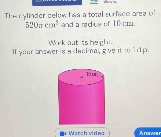 allowed 
The cylinder below has a total surface area of
520π cm^2 and a radius of 10 cm. 
Work out its height. 
If your answer is a decimal, give it to 1 d.p. 
Watch video Answer