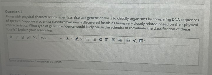 Along with physical characteristics, scientists also use genetic analysis to classify organisms by comparing DNA sequences 
of species. Suppose a scientist classifies two newly discovered fossils as being very closely related based on their physical 
characteristics. What type of genetic evidence would likely cause the scientist to reevaluate the classification of these 
fossils? Explain your reasoning. 
B I u x^2x_2 15px 
Space used (includes formatting): 0 / 30000