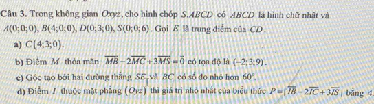 Trong không gian Oxyz, cho hình chóp S. ABCD có ABCD là hình chữ nhật và
A(0;0;0), B(4;0;0), D(0;3;0), S(0;0;6). Gọi E là trung điểm của CD. 
a) C(4;3;0). 
b) Điểm M thỏa mãn overline MB-2overline MC+3overline MS=overline 0 có tọa độ là (-2;3;9). 
c) Góc tạo bởi hai đường thẳng SE-và BC có số đo nhỏ hơn 60°. 
d) Điểm / thuộc mặt phắng (O_yz)^2 thì giá trị nhỏ nhất của biểu thức P=|overline IB-2overline IC+3overline IS| bằng 4