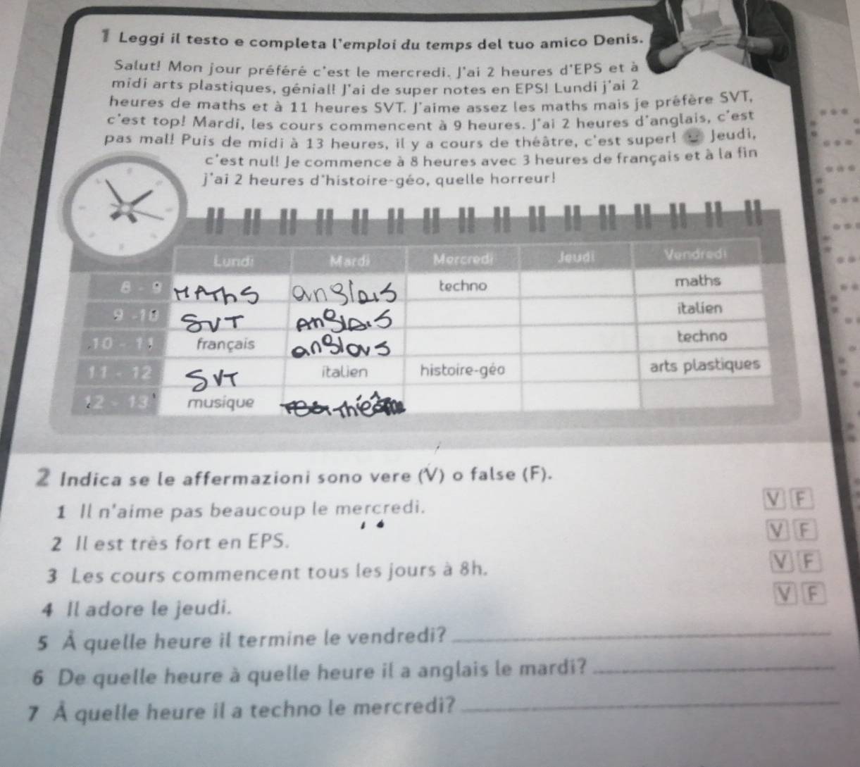 Leggi il testo e completa l'emploi du temps del tuo amico Denis. 
Salut! Mon jour préféré c'est le mercredi. J'ai 2 heures d'EPS et à 
midi arts plastiques, génial! J'ai de super notes en EPS! Lundi j'ai 2
heures de maths et à 11 heures SVT. l'aime assez les maths mais je préfère SVT, 
c'est top! Mardi, les cours commencent à 9 heures. J'ai 2 heures d'anglais, c'est 
pas mal! Puis de midi à 13 heures, il y a cours de théâtre, c'est super! Jeudì, 
c'est nul! Je commence à 8 heures avec 3 heures de français et à la fin 
j'ai 2 heures d'histoire-géo, quelle horreur! 
2 Indica se le affermazioni sono vere (V) o false (F). 
1 Il n'aime pas beaucoup le mercredi. V F 
2 Il est très fort en EPS. V F 
3 Les cours commencent tous les jours à 8h. V F 
V F 
4 Il adore le jeudi. 
5 À quelle heure il termine le vendredi?_ 
6 De quelle heure à quelle heure il a anglais le mardi?_ 
7 À quelle heure il a techno le mercredi?_