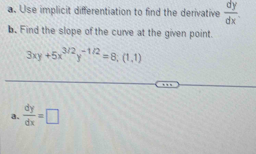 Use implicit differentiation to find the derivative  dy/dx . 
b. Find the slope of the curve at the given point.
3xy+5x^(3/2)y^(-1/2)=8;(1,1)
a.  dy/dx =□