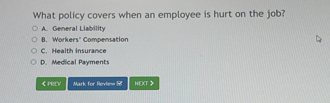 What policy covers when an employee is hurt on the job?
A. General Liability
B. Workers’ Compensation
C. Health insurance
D. Medical Payments
《PREV Mark for Review [ NEXT 》