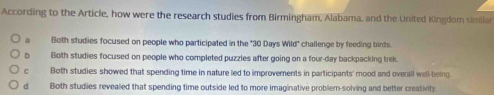 According to the Article, how were the research studies from Birmingham, Alabama, and the United Kingdom similar
a Both studies focused on people who participated in the "30 Days Wild" challenge by feeding birds.
b Both studies focused on people who completed puzzles after going on a four-day backpacking trek.
C Both studies showed that spending time in nature led to improvements in participants' mood and overall well-being.
d Both studies revealed that spending time outside led to more imaginative problern-solving and better creativity.