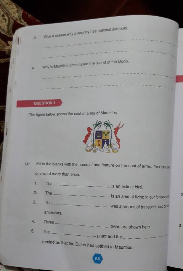 Give a reason why a country has national symbols. 
_ 
4. Why is Mauritius often called the island of the Dodo, 
_ 
_ 
QUESTION 4 
The figure below shows the coat of arms of Mauritius. 
(a) Fill in the blanks with the name of one feature on the coat of arms. You may use 
one word more than once. 
1. The _is an extinct bird. 
2. The _is an animal living in our forests no 2
3. The_ 
was a means of transport used by oll 
ancestors. 
_ 
4. Three 
trees are shown here. 3. 
5. The_ plant and the_ 
remind us that the Dutch had setttled in Mauritius.
60