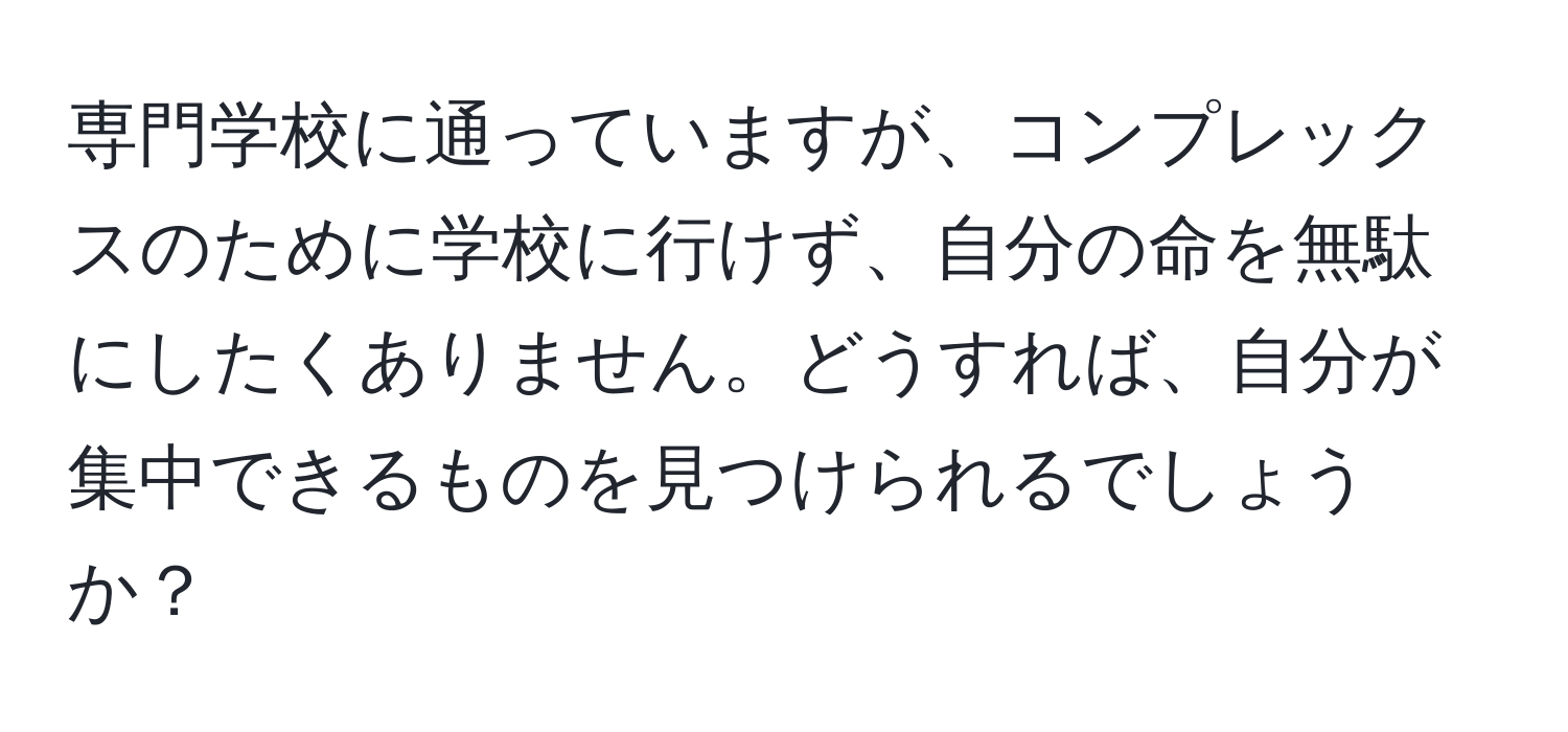 専門学校に通っていますが、コンプレックスのために学校に行けず、自分の命を無駄にしたくありません。どうすれば、自分が集中できるものを見つけられるでしょうか？