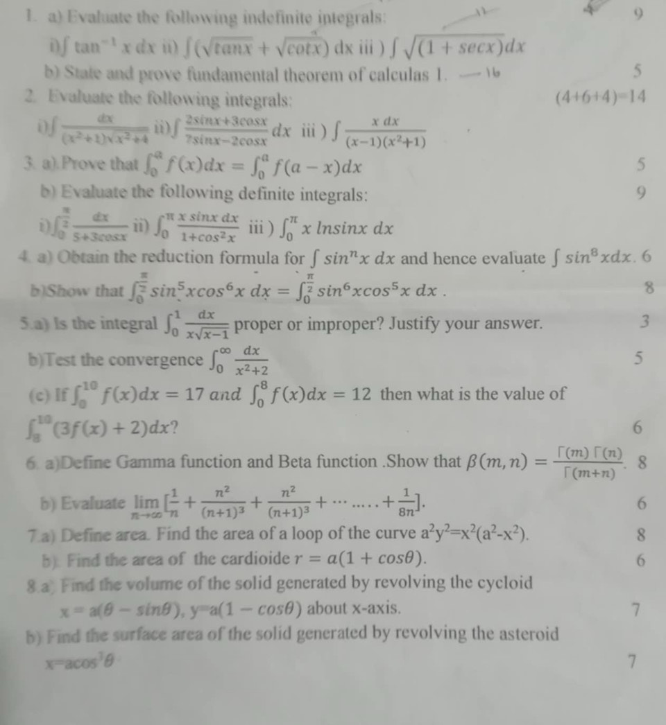 Evaluate the following indefinite integrals:
9
1 ∈t tan^(-1)xdx ii) ∈t (sqrt(tan x)+sqrt(cot x))dx i) ∈t sqrt((1+sec x))dx
b) State and prove fundamental theorem of calculas 1. - 1 5
2. Evaluate the following integrals: (4+6+4)=14
i)∫  dx/(x^2+1)sqrt(x^2+4)  ii) ∈t  (2sin x+3cos x)/7sin x-2cos x dx ⅲ ) ∈t  xdx/(x-1)(x^2+1) 
3. a).Prove that ∈t _0^(af(x)dx=∈t _0^af(a-x)dx 5
b) Evaluate the following definite integrals: 9
1 ∈t _0^(frac π)2) dx/5+3cos x  ii) ∈t _0^((π)frac xsin xdx)1+cos^2x i ) ∈t _0^((π)xln sin xdx
4. a) Obtain the reduction formula for ∈t sin ^n)xdx and hence evaluate ∈t sin^8xdx.6
b)Show that ∈t _0^((frac π)2)sin^5xcos^6xdx=∈t _0^((frac π)2)sin^6xcos^5xdx. 8
5.a) Is the integral ∈t _0^(1frac dx)xsqrt(x-1) proper or improper? Justify your answer.
3
b)Test the convergence ∈t _0^((∈fty)frac dx)x^2+2
5
(c) If ∈t _0^((10)f(x)dx=17 and ∈t _0^8f(x)dx=12 then what is the value of
∈t _8^(10)(3f(x)+2)dx ?
6
6. a)Define Gamma function and Beta function .Show that beta (m,n)=frac Gamma (m)Gamma (n))Gamma (m+n).. 8
b) Evaluate limlimits _nto ∈fty [ 1/n +frac n^2(n+1)^3+frac n^2(n+1)^3+·s ....+ 1/8n ].
6
7.a) Define area. Find the area of a loop of the curve a^2y^2=x^2(a^2-x^2). 8
b) Find the area of the cardioide r=a(1+cos θ ). 6
8.a Find the volume of the solid generated by revolving the cycloid
x=a(θ -sin θ ),y=a(1-cos θ ) about x-axis.
7
b) Find the surface area of the solid generated by revolving the asteroid
x=acos^3θ
7