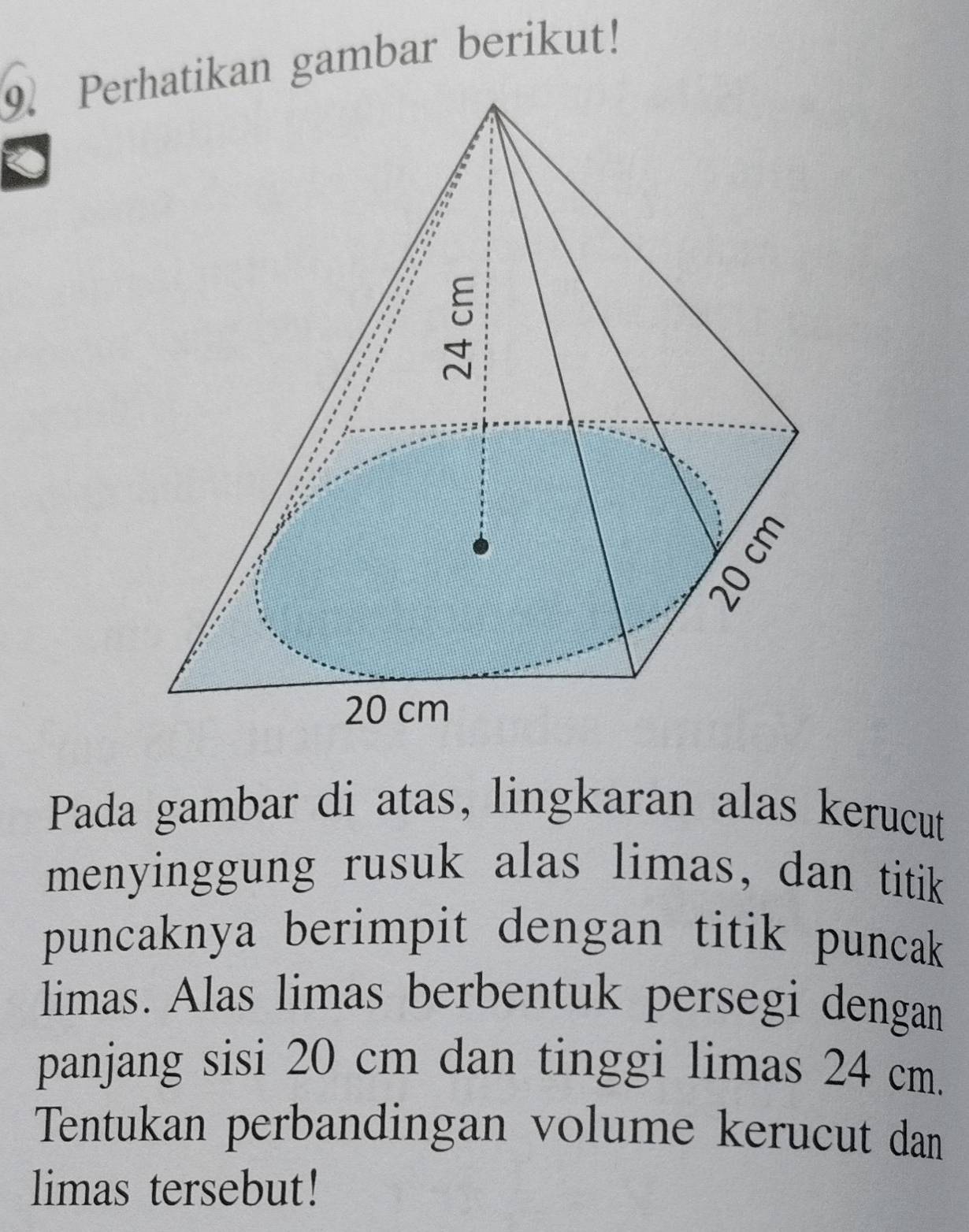 Pertikan gambar berikut! 
Pada gambar di atas, lingkaran alas kerucut 
menyinggung rusuk alas limas, dan titik 
puncaknya berimpit dengan titik puncak 
limas. Alas limas berbentuk persegi dengan 
panjang sisi 20 cm dan tinggi limas 24 cm. 
Tentukan perbandingan volume kerucut dan 
limas tersebut!