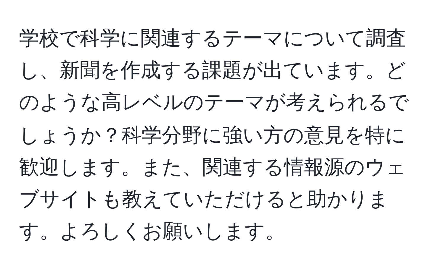 学校で科学に関連するテーマについて調査し、新聞を作成する課題が出ています。どのような高レベルのテーマが考えられるでしょうか？科学分野に強い方の意見を特に歓迎します。また、関連する情報源のウェブサイトも教えていただけると助かります。よろしくお願いします。