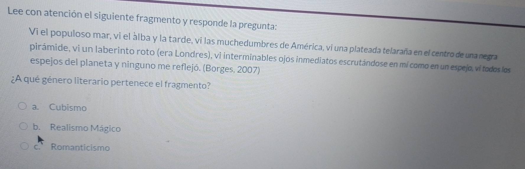 Lee con atención el siguiente fragmento y responde la pregunta:
Vi el populoso mar, vi el àlba y la tarde, vi las muchedumbres de América, vi una plateada telaraña en el centro de una negra
pirámide, vi un laberinto roto (era Londres), vi interminables ojós inmediatos escrutándose en mí como en un espejo, vi todos los
espejos del planeta y ninguno me reflejó. (Borges, 2007)
¿A qué género literario pertenece el fragmento?
a. Cubismo
b. Realismo Mágico
Romanticismo