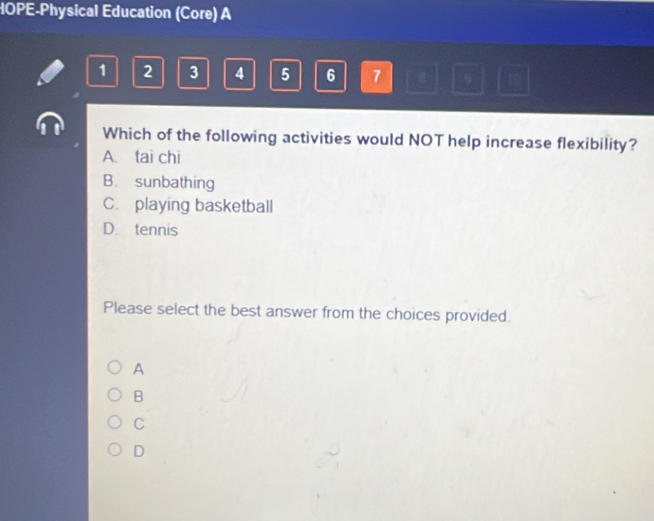 HOPE-Physical Education (Core) A
1 2 3 4 5 6 7 9 10
Which of the following activities would NOT help increase flexibility?
A. tai chi
B. sunbathing
C. playing basketball
D. tennis
Please select the best answer from the choices provided.
A
B
C
D