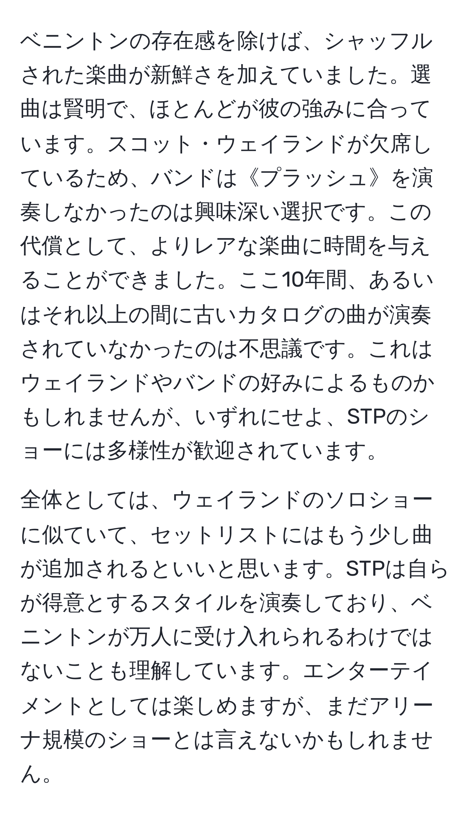 ベニントンの存在感を除けば、シャッフルされた楽曲が新鮮さを加えていました。選曲は賢明で、ほとんどが彼の強みに合っています。スコット・ウェイランドが欠席しているため、バンドは《プラッシュ》を演奏しなかったのは興味深い選択です。この代償として、よりレアな楽曲に時間を与えることができました。ここ10年間、あるいはそれ以上の間に古いカタログの曲が演奏されていなかったのは不思議です。これはウェイランドやバンドの好みによるものかもしれませんが、いずれにせよ、STPのショーには多様性が歓迎されています。

全体としては、ウェイランドのソロショーに似ていて、セットリストにはもう少し曲が追加されるといいと思います。STPは自らが得意とするスタイルを演奏しており、ベニントンが万人に受け入れられるわけではないことも理解しています。エンターテイメントとしては楽しめますが、まだアリーナ規模のショーとは言えないかもしれません。