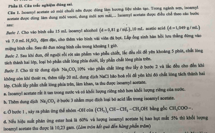 Phần II. Câu trắc nghiệm đúng sai.
Câu 1. Isoamyl acetate có mùi chuối nên được dùng làm hương liệu nhân tạo. Trong ngành sơn, isoamyl
acetate được dùng làm dung môi vecni, dung môi sơn mài,... Isoamyl acetate được điều chế theo các bước
sau:
Bước 1. Cho vào bình cầu 15 mL isoamyl alcohol (d=0,81g/mL),10mL D acetic acid (d=1,049g/mL)
và 7,0 mL H. 30 Đạ đậm đặc, cho thêm vào bình vài viên đá bọt. Lắp ống sinh hàn hồi lưu thẳng đứng vào
miệng bình cầu. Sau đó đun nóng bình cầu trong khoảng 1 giờ.
Bước 2. Sau khi đun, đề nguội rồi rót sản phẩm vào phẫu chiết, lắc đều rồi để yên khoảng 5 phút, chất lông
tách thành hai lớp, loại bỏ phần chất lỏng phía dưới, lấy phần chất lỏng phía trên.
Bước 3. Cho từ từ dung dịch Na_2CO_310% vào phần chất lòng thu lấy ở bước 2 và lắc đều cho đến khi
không còn khí thoát ra, thêm tiếp 20 mL dung dịch NaCl bão hoà rồi để yên khi đó chất lỏng tách thành hai
lớp. Chiết lấy phần chất lỏng phía trên, làm khan, ta thu được isoamyl acetate.
a. Isoamyl acetate rất ít tan trong nước và có khối lượng riêng nhỏ hơn khối lượng riêng của nước.
b. Thêm dung dịch Na_2CO_3 ở bước 3 nhầm mục đích loại bỏ acid lẫn trong isoamyl acetate.
c. Ở bước 1 , xảy ra phản ứng thế nhóm -OHcia(CH_3)_2CH-CH_2-CH_2OH bằng gốc CH₃COO-.
d. Nếu hiệu suất phản ứng ester hoá là 60% và lượng isoamyl acetate bị hao hụt mất 5% thì khối lượng
isoamyl acetate thu được là 10,23 gam. (Làm tròn kết quả đến hàng phần trăm)