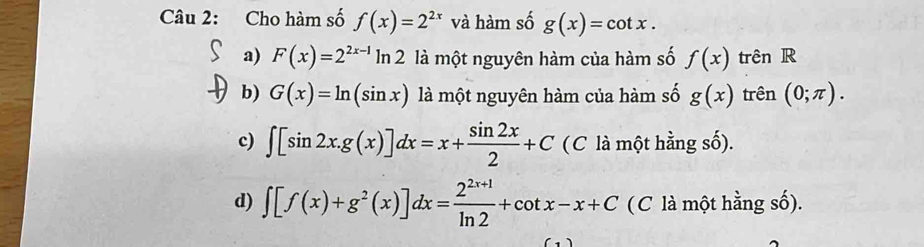 Cho hàm số f(x)=2^(2x) và hàm số g(x)=cot x.
a) F(x)=2^(2x-1)ln 2 là một nguyên hàm của hàm số f(x) trên R
b) G(x)=ln (sin x) là một nguyên hàm của hàm số g(x) trên (0;π ).
c) ∈t [sin 2x.g(x)]dx=x+ sin 2x/2 +C (C là một hằng số).
d) ∈t [f(x)+g^2(x)]dx= (2^(2x+1))/ln 2 +cot x-x+C (C là một hằng số).